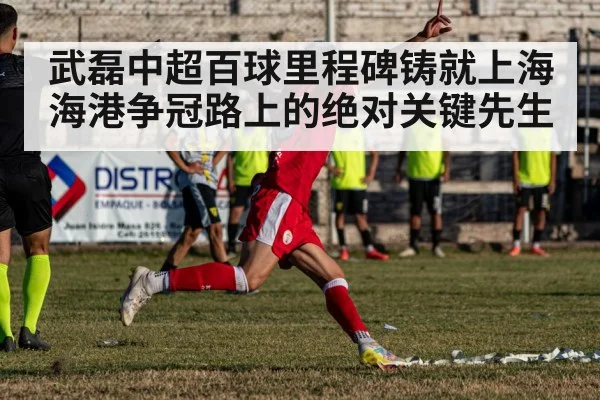 武磊中超百球里程碑铸就上海海港争冠路上的绝对关键先生