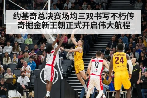 约基奇总决赛场均三双书写不朽传奇掘金新王朝正式开启伟大航程