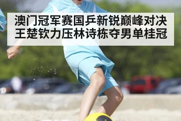 澳门冠军赛国乒新锐巅峰对决王楚钦力压林诗栋夺男单桂冠