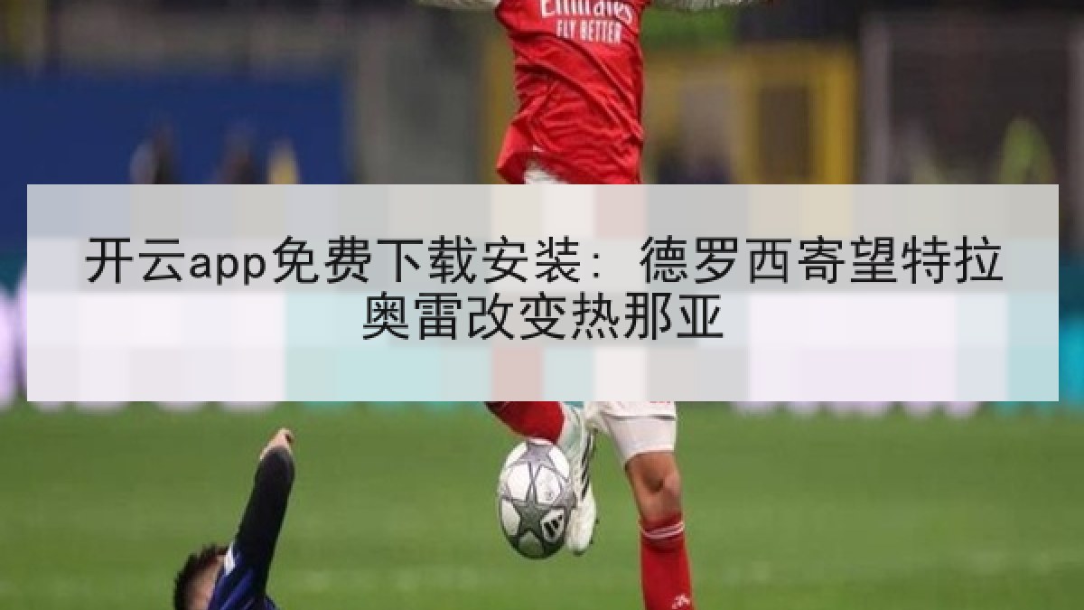 开云app免费下载安装: 德罗西寄望特拉奥雷改变热那亚